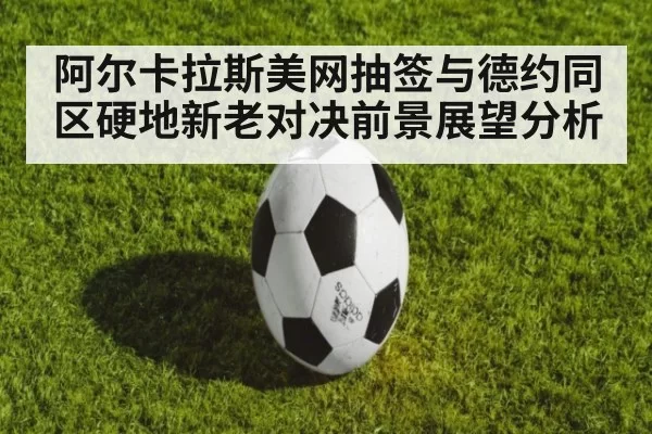 阿尔卡拉斯美网抽签与德约同区硬地新老对决前景展望分析
