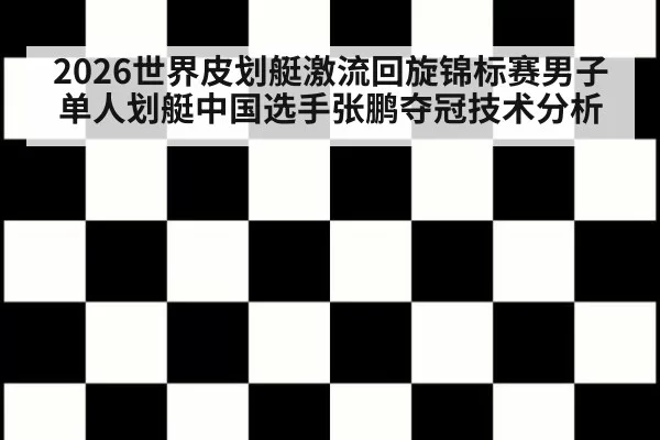 2026世界皮划艇激流回旋锦标赛男子单人划艇中国选手张鹏夺冠技术分析
